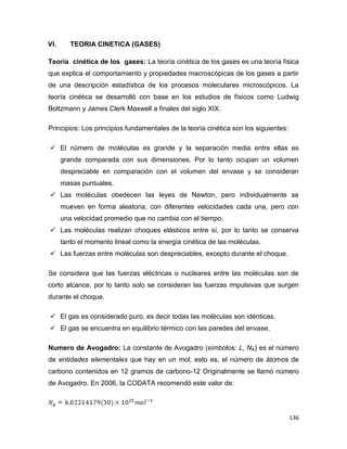 136
VI. TEORIA CINETICA (GASES)
Teoría cinética de los gases: La teoría cinética de los gases es una teoría física
que explica el comportamiento y propiedades macroscópicas de los gases a partir
de una descripción estadística de los procesos moleculares microscópicos. La
teoría cinética se desarrolló con base en los estudios de físicos como Ludwig
Boltzmann y James Clerk Maxwell a finales del siglo XIX.
Principios: Los principios fundamentales de la teoría cinética son los siguientes:
 El número de moléculas es grande y la separación media entre ellas es
grande comparada con sus dimensiones. Por lo tanto ocupan un volumen
despreciable en comparación con el volumen del envase y se consideran
masas puntuales.
 Las moléculas obedecen las leyes de Newton, pero individualmente se
mueven en forma aleatoria, con diferentes velocidades cada una, pero con
una velocidad promedio que no cambia con el tiempo.
 Las moléculas realizan choques elásticos entre sí, por lo tanto se conserva
tanto el momento lineal como la energía cinética de las moléculas.
 Las fuerzas entre moléculas son despreciables, excepto durante el choque.
Se considera que las fuerzas eléctricas o nucleares entre las moléculas son de
corto alcance, por lo tanto solo se consideran las fuerzas impulsivas que surgen
durante el choque.
 El gas es considerado puro, es decir todas las moléculas son idénticas.
 El gas se encuentra en equilibrio térmico con las paredes del envase.
Numero de Avogadro: La constante de Avogadro (símbolos: L, NA) es el número
de entidades elementales que hay en un mol, esto es, el número de átomos de
carbono contenidos en 12 gramos de carbono-12 Originalmente se llamó número
de Avogadro. En 2006, la CODATA recomendó este valor de:
 