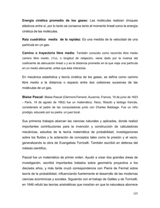 137
Energía cinética promedio de los gases: Las moléculas realizan choques
elásticos entre sí, por lo tanto se conserva tanto el momento lineal como la energía
cinética de las moléculas.
Raíz cuadrática media de la rapidez: Es una medida de la velocidad de una
partícula en un gas.
Camino o trayectoria libre media: También conocido como recorrido libre medio
camino libre medio, (1/u), o longitud de relajación, viene dado por la inversa del
coeficiente de atenuación lineal u y es la distancia promedio en la que viaja una partícula
en un medio atenuante, antes que ésta interactúe.
En mecánica estadística y teoría cinética de los gases, se define como camino
libre medio a la distancia o espacio entre dos colisiones sucesivas de las
moléculas de un gas.
Blaise Pascal: Blaise Pascal (Clermont-Ferrand, Auvernia, Francia, 19 de junio de 1623
- París, 19 de agosto de 1662) fue un matemático, físico, filósofo y teólogo francés,
considerado el padre de las computadoras junto con Charles Babbage. Fue un niño
prodigio, educado por su padre, un juez local.
Sus primeros trabajos abarcan las ciencias naturales y aplicadas, donde realizó
importantes contribuciones para la invención y construcción de calculadoras
mecánicas, estudios de la teoría matemática de probabilidad, investigaciones
sobre los fluidos y la aclaración de conceptos tales como la presión y el vacío,
generalizando la obra de Evangelista Torricelli. También escribió en defensa del
método científico.
Pascal fue un matemático de primer orden. Ayudó a crear dos grandes áreas de
investigación, escribió importantes tratados sobre geometría proyectiva a los
dieciséis años, y más tarde cruzó correspondencia con Pierre de Fermat sobre
teoría de la probabilidad, influenciando fuertemente el desarrollo de las modernas
ciencias económicas y sociales. Siguiendo con el trabajo de Galileo y de Torricelli,
en 1646 refutó las teorías aristotélicas que insistían en que la naturaleza aborrece
 