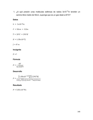 140
1. ¿A qué presión unas moléculas esféricas de radios 3x10-10
m tendrán un
camino libre medio de 50cm, suponga que es un gas ideal a 20°C?
Datos
Incógnita
Fórmula
Desarrollo
Resultado
 