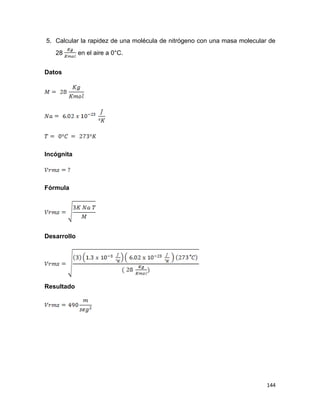 144
5. Calcular la rapidez de una molécula de nitrógeno con una masa molecular de
28 en el aire a 0°C.
Datos
Incógnita
Fórmula
Desarrollo
Resultado
 