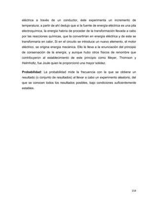 154
eléctrica a través de un conductor, éste experimenta un incremento de
temperatura; a partir de ahí dedujo que si la fuente de energía eléctrica es una pila
electroquímica, la energía habría de proceder de la transformación llevada a cabo
por las reacciones químicas, que la convertirían en energía eléctrica y de esta se
transformaría en calor. Si en el circuito se introduce un nuevo elemento, el motor
eléctrico, se origina energía mecánica. Ello le lleva a la enunciación del principio
de conservación de la energía, y aunque hubo otros físicos de renombre que
contribuyeron al establecimiento de este principio como Meyer, Thomson y
Helmholtz, fue Joule quien le proporcionó una mayor solidez.
Probabilidad: La probabilidad mide la frecuencia con la que se obtiene un
resultado (o conjunto de resultados) al llevar a cabo un experimento aleatorio, del
que se conocen todos los resultados posibles, bajo condiciones suficientemente
estables.
 
