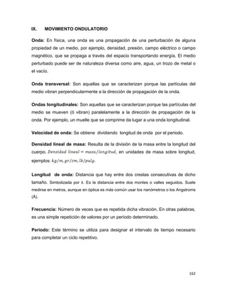 162
IX. MOVIMIENTO ONDULATORIO
Onda: En física, una onda es una propagación de una perturbación de alguna
propiedad de un medio, por ejemplo, densidad, presión, campo eléctrico o campo
magnético, que se propaga a través del espacio transportando energía. El medio
perturbado puede ser de naturaleza diversa como aire, agua, un trozo de metal o
el vacío.
Onda transversal: Son aquellas que se caracterizan porque las partículas del
medio vibran perpendicularmente a la dirección de propagación de la onda.
Ondas longitudinales: Son aquellas que se caracterizan porque las partículas del
medio se mueven (ó vibran) paralelamente a la dirección de propagación de la
onda. Por ejemplo, un muelle que se comprime da lugar a una onda longitudinal.
Velocidad de onda: Se obtiene dividiendo longitud de onda por el periodo.
Densidad lineal de masa: Resulta de la división de la masa entre la longitud del
cuerpo. , en unidades de masa sobre longitud,
ejemplos
Longitud de onda: Distancia que hay entre dos crestas consecutivas de dicho
tamaño. Simbolizada por λ. Es la distancia entre dos montes o valles seguidos. Suele
medirse en metros, aunque en óptica es más común usar los nanómetros o los Angstroms
(Å).
Frecuencia: Número de veces que es repetida dicha vibración. En otras palabras,
es una simple repetición de valores por un período determinado.
Periodo: Este término se utiliza para designar el intervalo de tiempo necesario
para completar un ciclo repetitivo.
 