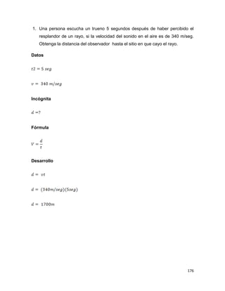 176
1. Una persona escucha un trueno 5 segundos después de haber percibido el
resplandor de un rayo, si la velocidad del sonido en el aire es de 340 m/seg.
Obtenga la distancia del observador hasta el sitio en que cayo el rayo.
Datos
Incógnita
Fórmula
Desarrollo
 