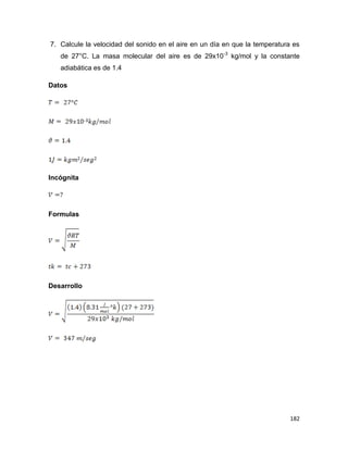 182
7. Calcule la velocidad del sonido en el aire en un día en que la temperatura es
de 27°C. La masa molecular del aire es de 29x10-3
kg/mol y la constante
adiabática es de 1.4
Datos
Incógnita
Formulas
Desarrollo
 