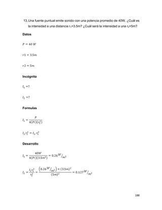 188
13.Una fuente puntual emite sonido con una potencia promedio de 40W. ¿Cuál es
la intensidad a una distancia r1=3.5m? ¿Cuál será la intensidad a una r2=5m?
Datos
Incógnita
Formulas
Desarrollo
 