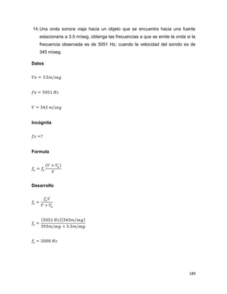 189
14.Una onda sonora viaja hacia un objeto que se encuentra hacia una fuente
estacionaria a 3.5 m/seg, obtenga las frecuencias a que se emite la onda si la
frecuencia observada es de 5051 Hz, cuando la velocidad del sonido es de
345 m/seg.
Datos
Incógnita
Formula
Desarrollo
 
