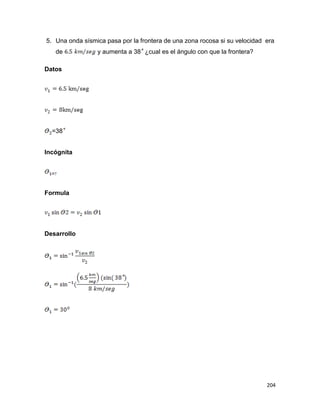 204
5. Una onda sísmica pasa por la frontera de una zona rocosa si su velocidad era
de y aumenta a 38 ¿cual es el ángulo con que la frontera?
Datos
=38
Incógnita
Formula
Desarrollo
 