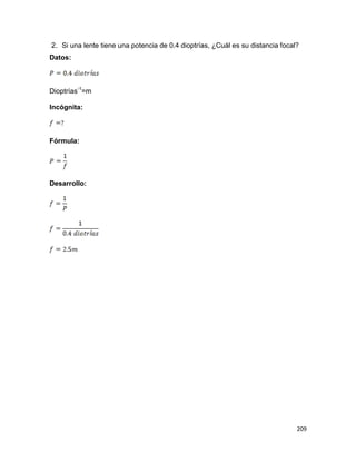 209
2. Si una lente tiene una potencia de 0.4 dioptrías, ¿Cuál es su distancia focal?
Datos:
Dioptrías-1
=m
Incógnita:
Fórmula:
Desarrollo:
 