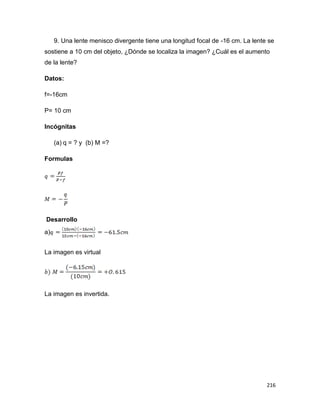 216
9. Una lente menisco divergente tiene una longitud focal de -16 cm. La lente se
sostiene a 10 cm del objeto, ¿Dónde se localiza la imagen? ¿Cuál es el aumento
de la lente?
Datos:
f=-16cm
P= 10 cm
Incógnitas
(a) q = ? y (b) M =?
Formulas
Desarrollo
a)
La imagen es virtual
La imagen es invertida.
 