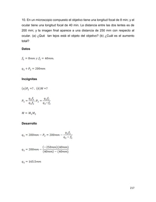 217
10. En un microscopio compuesto el objetivo tiene una longitud focal de 8 min; y el
ocular tiene una longitud focal de 40 min. La distancia entre las dos lentes es de
200 mm; y la imagen final aparece a una distancia de 250 mm con respecto al
ocular. (a) ¿Qué tan lejos está el objeto del objetivo? (b) ¿Cuál es el aumento
total?
Datos
Incógnitas
Desarrollo
 