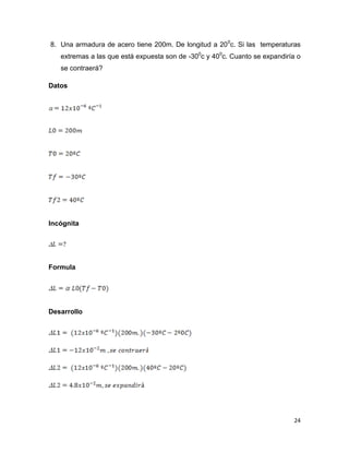 24
8. Una armadura de acero tiene 200m. De longitud a 200
c. Si las temperaturas
extremas a las que está expuesta son de -300
c y 400
c. Cuanto se expandiría o
se contraerá?
Datos
Incógnita
Formula
Desarrollo
 