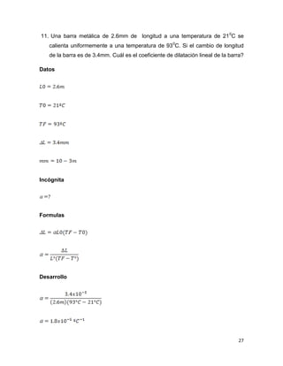 27
11. Una barra metálica de 2.6mm de longitud a una temperatura de 210
C se
calienta uniformemente a una temperatura de 930
C. Si el cambio de longitud
de la barra es de 3.4mm. Cuál es el coeficiente de dilatación lineal de la barra?
Datos
Incógnita
Formulas
Desarrollo
 