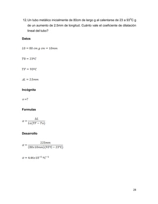 28
12.Un tubo metálico inicialmente de 80cm de largo g al calentarse de 23 a 930
C g
de un aumento de 2.5mm de longitud. Cuánto vale el coeficiente de dilatación
lineal del tubo?
Datos
Incógnita
Formulas
Desarrollo
 