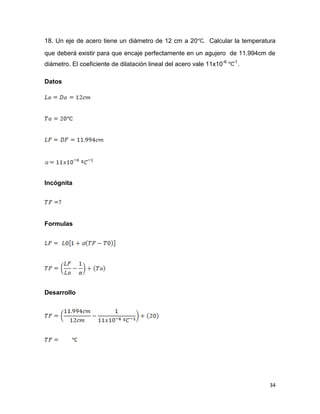 34
18. Un eje de acero tiene un diámetro de 12 cm a 20 . Calcular la temperatura
que deberá existir para que encaje perfectamente en un agujero de 11.994cm de
diámetro. El coeficiente de dilatación lineal del acero vale 11x10-6 -1
.
Datos
Incógnita
Formulas
Desarrollo
 