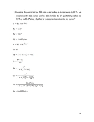 36
1.Una cinta de agrimensor de 100 pies es correcta a la temperatura de 65F. La
distancia entre dos puntos se mide determinado día en que la temperatura es
95°F, y es 86.57 pies. ¿Cuál es la verdadera distancia entre los puntos?
 