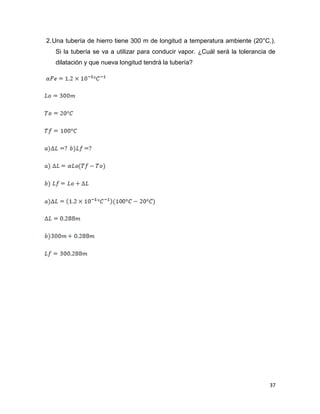 37
2.Una tubería de hierro tiene 300 m de longitud a temperatura ambiente (20°C.).
Si la tubería se va a utilizar para conducir vapor. ¿Cuál será la tolerancia de
dilatación y que nueva longitud tendrá la tubería?
 