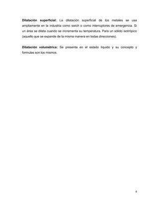 4
Dilatación superficial: La dilatación superficial de los metales se usa
ampliamente en la industria como swich o como interruptores de emergencia. Si
un área se dilata cuando se incrementa su temperatura. Para un sólido isotrópico
(aquello que se expande de la misma manera en todas direcciones).
Dilatación volumétrica: Se presenta en el estado líquido y su concepto y
formulas son los mismos.
 