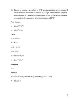 42
2. Cuando se construye un edificio a -10 0
C las vigas de acero con un área de 45
cm2
en la sección transversal se colocan en su lugar cimentando los extremos
a las columnas. Si los extremos no se pueden mover. ¿Cuál será la fuerza de
compresión en la viga cuando la temperatura suba a 250
C?
Para el acero
Datos
Incógnita
Formula
 