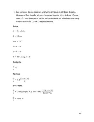 45
1. Las ventanas de una casa son una fuente principal de pérdidas de calor.
Obtenga el flujo de calor a través de una ventana de vidrio de 2m x 1.5m de
área y 3.2 mm de espesor y si las temperaturas de las superficies internas y
externa son de 15˚C y 14˚C respectivamente.
Datos
Incógnita
Formula
Desarrollo
 