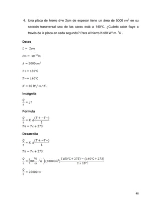 48
4. Una placa de hierro d=e 2cm de espesor tiene un área de 5000 en su
sección transversal una de las caras está a 140 . ¿Cuánto calor fluye a
través de la placa en cada segundo? Para el hierro K=80 W/ m. .
Datos
Incógnita
Formula
Desarrollo
 