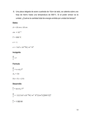 53
8. Una placa delgada de acero cuadrada de 10cm de lado, se calienta sobre una
forja de hierro hasta una temperatura de 800 . Si el poder emisor es la
unidad. ¿Cual es la cantidad total de energía emitida por unidad de tiempo?
Datos
Incógnita
Formula
Desarrollo
e σ
1 503 W
 