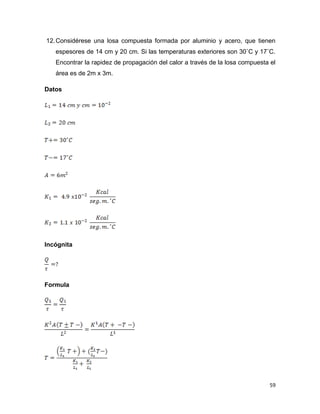59
12.Considérese una losa compuesta formada por aluminio y acero, que tienen
espesores de 14 cm y 20 cm. Si las temperaturas exteriores son 30˚C y 17˚C.
Encontrar la rapidez de propagación del calor a través de la losa compuesta el
área es de 2m x 3m.
Datos
Incógnita
Formula
 