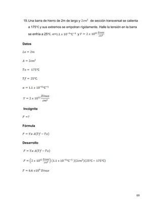 69
19.Una barra de hierro de 2m de largo y de sección transversal se calienta
a 175 y sus extremos se empotran rígidamente. Halle la tensión en la barra
se enfría a 25 . = y
Datos
Incógnita
Fórmula
Desarrollo
 