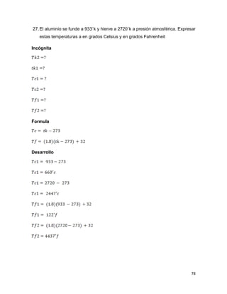 78
27.El aluminio se funde a 933˚k y hierve a 2720˚k a presión atmosférica. Expresar
estas temperaturas a en grados Celsius y en grados Fahrenheit
Incógnita
Formula
Desarrollo
 