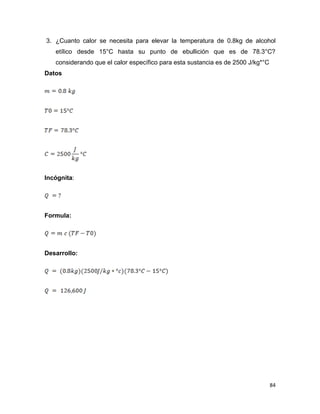 84
3. ¿Cuanto calor se necesita para elevar la temperatura de 0.8kg de alcohol
etílico desde 15°C hasta su punto de ebullición que es de 78.3°C?
considerando que el calor específico para esta sustancia es de 2500 J/kg*°C
Datos
Incógnita:
Formula:
Desarrollo:
 