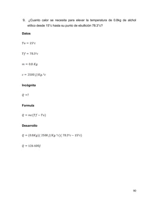 90
9. ¿Cuanto calor se necesita para elevar la temperatura de 0.8kg de alchol
etílico desde 15°c hasta su punto de ebullición 78.3°c?
Datos
Incógnita
Formula
Desarrollo
 