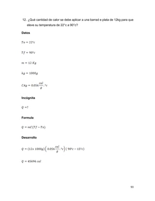 93
12. ¿Qué cantidad de calor se debe aplicar a una barrad e plata de 12kg para que
eleve su temperatura de 22°c a 90°c?
Datos
Incógnita
Formula
Desarrollo
 
