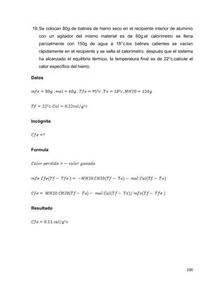100
19.Se colocan 80g de balines de hierro seco en el recipiente interior de aluminio
con un agitador del mismo material es de 60g.el calorímetro se llena
parcialmente con 150g de agua a 18°c.los balines calientes se vacían
rápidamente en el recipiente y se sella el calorímetro. después que el sistema
ha alcanzado el equilibrio térmico, la temperatura final es de 22°c.calcule el
calor específico del hierro.
Datos
Incógnita
Formula
Resultado
 