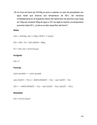 101
20.Un trozo de hierro de 316.93g se pone a calentar un vaso de precipitados con
agua hasta que alcanza una temperatura de 90°c. Se introduce
inmediatamente en el recipiente interior del calorímetro de aluminio cuya masa
de 150g que contiene 300g de agua a 18°c.se agita la mezcla y la temperatura
aumenta hasta 25°c. ¿Cuál es el calor específico del hierro?
Datos
Incógnita
Formula
Resultado
 