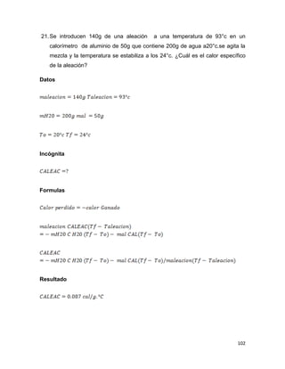102
21.Se introducen 140g de una aleación a una temperatura de 93°c en un
calorímetro de aluminio de 50g que contiene 200g de agua a20°c.se agita la
mezcla y la temperatura se estabiliza a los 24°c. ¿Cuál es el calor específico
de la aleación?
Datos
Incógnita
Formulas
Resultado
 