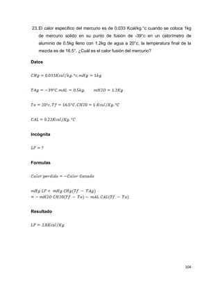 104
23.El calor especifico del mercurio es de 0.033 Kcal/kg.°c cuando se coloca 1kg
de mercurio solido en su punto de fusión de -39°c en un calorímetro de
aluminio de 0.5kg lleno con 1.2kg de agua a 20°c, la temperatura final de la
mezcla es de 16.5°. ¿Cuál es el calor fusión del mercurio?
Datos
Incógnita
Formulas
Resultado
 