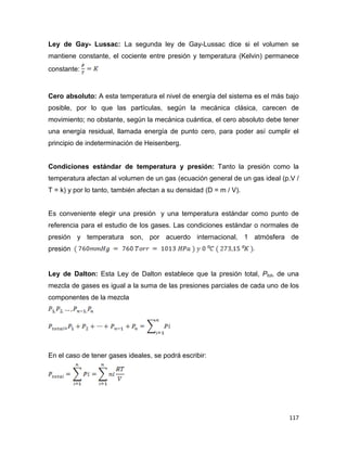 117
Ley de Gay- Lussac: La segunda ley de Gay-Lussac dice si el volumen se
mantiene constante, el cociente entre presión y temperatura (Kelvin) permanece
constante:
Cero absoluto: A esta temperatura el nivel de energía del sistema es el más bajo
posible, por lo que las partículas, según la mecánica clásica, carecen de
movimiento; no obstante, según la mecánica cuántica, el cero absoluto debe tener
una energía residual, llamada energía de punto cero, para poder así cumplir el
principio de indeterminación de Heisenberg.
Condiciones estándar de temperatura y presión: Tanto la presión como la
temperatura afectan al volumen de un gas (ecuación general de un gas ideal (p.V /
T = k) y por lo tanto, también afectan a su densidad (D = m / V).
Es conveniente elegir una presión y una temperatura estándar como punto de
referencia para el estudio de los gases. Las condiciones estándar o normales de
presión y temperatura son, por acuerdo internacional, 1 atmósfera de
presión
Ley de Dalton: Esta Ley de Dalton establece que la presión total, Ptot, de una
mezcla de gases es igual a la suma de las presiones parciales de cada uno de los
componentes de la mezcla
En el caso de tener gases ideales, se podrá escribir:
 