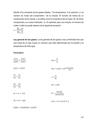 118
Siendo R la constante de los gases ideales, T la temperatura, V el volumen y ni el
número de moles del componente i de la mezcla. El número de moles de un
componente de la mezcla ni se define como el cociente entre la masa, Mi, de dicho
componente y su masa molecular, mi. En general, para una mezcla, el número de
moles n total se puede obtener de la siguiente ecuación:
Ley general de los gases: La ley general de los gases o ley combinada dice que
una masa de un gas ocupa un volumen que está determinado por la presión y la
temperatura de dicho gas
Formulario
23
 