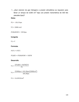 120
1. ¿Qué volumen de gas hidrogeno a presión atmosférica se requieren para
llenar un tanque de 5,000 cm3
bajo una presión manométrica de 530 kilo
pascales (kpa)?
Datos
Incógnita
Formulas
Desarrollo
 