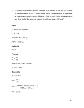 122
3. La presión manométrica en una llanta de un automóvil es de 305 kpa cuando
su temperatura es de 15 ºC. Después de correr a alta velocidad el neumático
se calienta y su presión sube a 360 kpa. ¿Cuál es entonces la temperatura del
gas de la llanta? Considere la presión atmosférica igual a 101 kpa?
Datos
Incógnita
Formula
Desarrollo
 