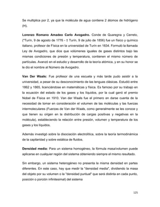 125
Se multiplica por 2, ya que la molécula de agua contiene 2 átomos de hidrógeno
(H).
Lorenzo Romano Amadeo Carlo Avogadro. Conde de Quaregna y Cerreto,
(*Turín, 9 de agosto de 1776 - † Turín, 9 de julio de 1856) fue un físico y químico
italiano, profesor de Física en la universidad de Turín en 1834. Formuló la llamada
Ley de Avogadro, que dice que volúmenes iguales de gases distintos bajo las
mismas condiciones de presión y temperatura, contienen el mismo número de
partículas. Avanzó en el estudio y desarrollo de la teoría atómica, y en su honor se
le dio el nombre al Número de Avogadro.
Van Der Waals: Fue profesor de una escuela y más tarde pudo asistir a la
universidad, a pesar de su desconocimiento de las lenguas clásicas. Estudió entre
1862 y 1865, licenciándose en matemáticas y física. Es famoso por su trabajo en
la ecuación del estado de los gases y los líquidos, por la cual ganó el premio
Nobel de Física en 1910. Van der Waals fue el primero en darse cuenta de la
necesidad de tomar en consideración el volumen de las moléculas y las fuerzas
intermoleculares (Fuerzas de Van der Waals, como generalmente se les conoce y
que tienen su origen en la distribución de cargas positivas y negativas en la
molécula), estableciendo la relación entre presión, volumen y temperatura de los
gases y los líquidos.
Además investigó sobre la disociación electrolítica, sobre la teoría termodinámica
de la capilaridad y sobre estática de fluidos.
Densidad media: Para un sistema homogéneo, la fórmula masa/volumen puede
aplicarse en cualquier región del sistema obteniendo siempre el mismo resultado.
Sin embargo, un sistema heterogéneo no presenta la misma densidad en partes
diferentes. En este caso, hay que medir la "densidad media", dividiendo la masa
del objeto por su volumen o la "densidad puntual" que será distinta en cada punto,
posición o porción infinitesimal) del sistema
 
