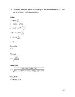 132
3. Un planeta, densidad media 5500Kg/m³ y su temperatura es de 400°C, para
que su atmosfera contenga su oxigeno.
Datos
Incógnita
Fórmula
Desarrollo
Resultado
 