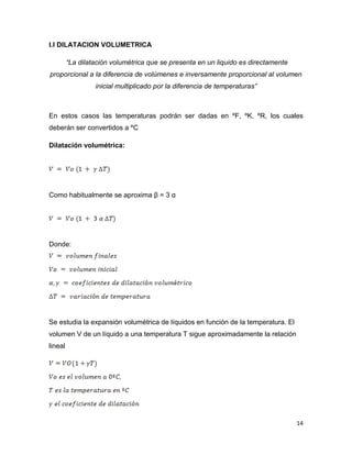 14
I.I DILATACION VOLUMETRICA
“La dilatación volumétrica que se presenta en un liquido es directamente
proporcional a la diferencia de volúmenes e inversamente proporcional al volumen
inicial multiplicado por la diferencia de temperaturas”
En estos casos las temperaturas podrán ser dadas en ºF, ºK, ºR, los cuales
deberán ser convertidos a ºC
Dilatación volumétrica:
Como habitualmente se aproxima β = 3 α
Donde:
Se estudia la expansión volumétrica de líquidos en función de la temperatura. El
volumen V de un líquido a una temperatura T sigue aproximadamente la relación
lineal
 