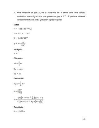 143
4. Una molécula de gas en la superficie de la tierra tiene una rapidez
cuadrática media igual a la que posee un gas a 0°C. Si pudiera moverse
verticalmente hacia arriba ¿Qué tan rápido llegaría?
Datos
Incógnita
Fórmulas
Desarrollo
Resultado
 