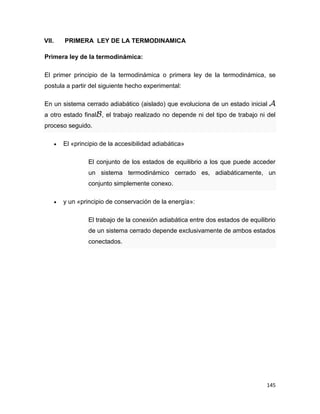 145
VII. PRIMERA LEY DE LA TERMODINAMICA
Primera ley de la termodinámica:
El primer principio de la termodinámica o primera ley de la termodinámica, se
postula a partir del siguiente hecho experimental:
En un sistema cerrado adiabático (aislado) que evoluciona de un estado inicial
a otro estado final , el trabajo realizado no depende ni del tipo de trabajo ni del
proceso seguido.
 El «principio de la accesibilidad adiabática»
El conjunto de los estados de equilibrio a los que puede acceder
un sistema termodinámico cerrado es, adiabáticamente, un
conjunto simplemente conexo.
 y un «principio de conservación de la energía»:
El trabajo de la conexión adiabática entre dos estados de equilibrio
de un sistema cerrado depende exclusivamente de ambos estados
conectados.
 