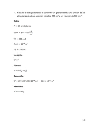 148
1. Calcular el trabajo realizado al comprimir un gas que está a una presión de 2.5
atmósferas desde un volumen inicial de 800 cm3
a un volumen de 500 cm 3
.
Datos
Incógnita
Fórmula
Desarrollo
Resultado
 