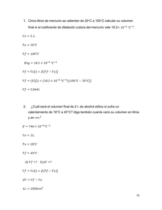 15
1. Cinco litros de mercurio se calientan de 20C a 100C calcular su volumen
final si el coeficiente de dilatación cubica del mercurio vale 18.2 .
2. ¿Cuál será el volumen final de 2 l. de alcohol etílico si sufre un
calentamiento de 18°C a 45°C? diga también cuanta vario su volumen en litros
y en
 