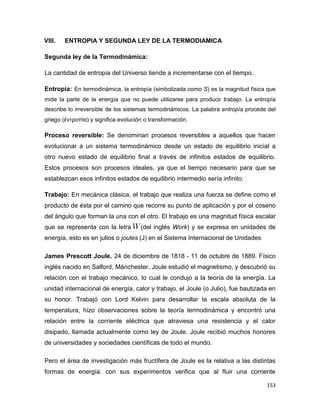153
VIII. ENTROPIA Y SEGUNDA LEY DE LA TERMODIAMICA
Segunda ley de la Termodinámica:
La cantidad de entropía del Universo tiende a incrementarse con el tiempo.
Entropía: En termodinámica, la entropía (simbolizada como S) es la magnitud física que
mide la parte de la energía que no puede utilizarse para producir trabajo. La entropía
describe lo irreversible de los sistemas termodinámicos. La palabra entropía procede del
griego (ἐντροπία) y significa evolución o transformación.
Proceso reversible: Se denominan procesos reversibles a aquellos que hacen
evolucionar a un sistema termodinámico desde un estado de equilibrio inicial a
otro nuevo estado de equilibrio final a través de infinitos estados de equilibrio.
Estos procesos son procesos ideales, ya que el tiempo necesario para que se
establezcan esos infinitos estados de equilibrio intermedio sería infinito.
Trabajo: En mecánica clásica, el trabajo que realiza una fuerza se define como el
producto de ésta por el camino que recorre su punto de aplicación y por el coseno
del ángulo que forman la una con el otro. El trabajo es una magnitud física escalar
que se representa con la letra (del inglés Work) y se expresa en unidades de
energía, esto es en julios o joules (J) en el Sistema Internacional de Unidades
James Prescott Joule. 24 de diciembre de 1818 - 11 de octubre de 1889. Físico
inglés nacido en Salford, Mánchester. Joule estudió el magnetismo, y descubrió su
relación con el trabajo mecánico, lo cual le condujo a la teoría de la energía. La
unidad internacional de energía, calor y trabajo, el Joule (o Julio), fue bautizada en
su honor. Trabajó con Lord Kelvin para desarrollar la escala absoluta de la
temperatura, hizo observaciones sobre la teoría termodinámica y encontró una
relación entre la corriente eléctrica que atraviesa una resistencia y el calor
disipado, llamada actualmente como ley de Joule. Joule recibió muchos honores
de universidades y sociedades científicas de todo el mundo.
Pero el área de investigación más fructífera de Joule es la relativa a las distintas
formas de energía: con sus experimentos verifica que al fluir una corriente
 