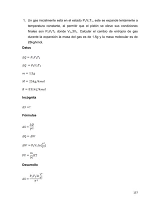 157
1. Un gas inicialmente está en el estado P₁V₁T₁, este se expande lentamente a
temperatura constante, al permitir que el pistón se eleve sus condiciones
finales son P₂V₂T₂ donde V₂₌3V₁. Calcular el cambio de entropía de gas
durante la expansión la masa del gas es de 1.5g y la masa molecular es de
28kg/kmol.
Datos
Incógnita
Fórmulas
Desarrollo
 