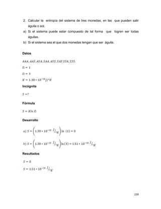 159
2. Calcular la entropía del sistema de tres monedas, en las que pueden salir
águila o sol.
a) Si el sistema puede estar compuesto de tal forma que logren ser todas
águilas.
b) Si el sistema sea el que dos monedas tengan que ser águila.
Datos
Incógnita
Fórmula
Desarrollo
Resultados
 