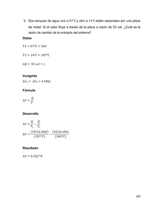 160
3. Dos tanques de agua uno a y otro a están separados por una placa
de metal. Si el calor fluye a través de la placa a razón de 53 cal. ¿Cuál es la
razón de cambio de la entropía del sistema?
Datos
Incógnita
Fórmula
Desarrollo
Resultado
 